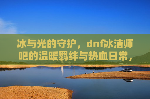 冰与光的守护，dnf冰洁师吧的温暖羁绊与热血日常，冰与光的守护，dnf冰洁师吧的温暖羁绊与热血日常