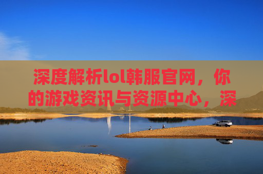 深度解析lol韩服官网，你的游戏资讯与资源中心，深度解析lol韩服官网，你的游戏资讯与资源中心