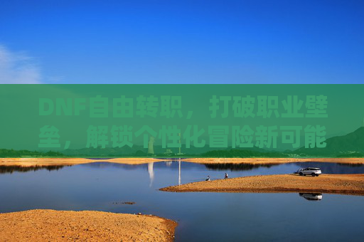 DNF自由转职，打破职业壁垒，解锁个性化冒险新可能，DNF自由转职，打破职业壁垒，解锁个性化冒险新可能
