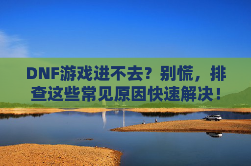 DNF游戏进不去?别慌,排查这些常见原因快速解决!DNF游戏进不去?别慌,排查这些常见原因快速解决!