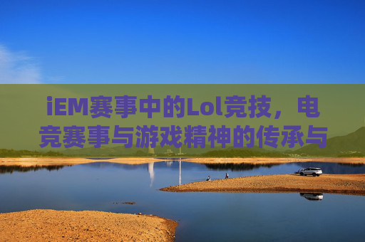 iEM赛事中的Lol竞技，电竞赛事与游戏精神的传承与碰撞，iEM赛事中的LOL竞技，电竞赛事与游戏精神的传承与碰撞