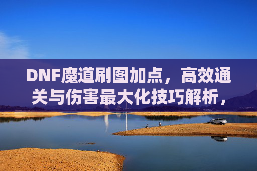 DNF魔道刷图加点,高效通关与伤害最大化技巧解析,DNF魔道刷图加点,高效通关与伤害最大化技巧解析