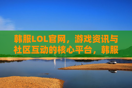 韩服LOL官网，游戏资讯与社区互动的核心平台，韩服LOL官网，游戏资讯与社区互动的核心平台