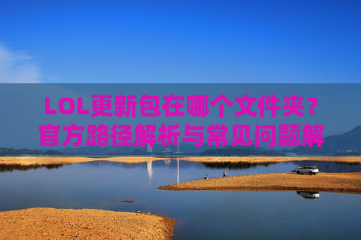 LOL更新包在哪个文件夹？官方路径解析与常见问题解决，LOL更新包在哪个文件夹？官方路径解析与常见问题解决