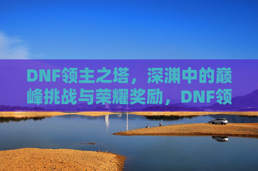 DNF领主之塔，深渊中的巅峰挑战与荣耀奖励，DNF领主之塔，深渊中的巅峰挑战与荣耀奖励