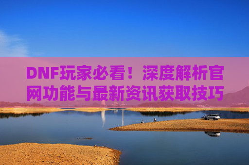 DNF玩家必看！深度解析官网功能与最新资讯获取技巧，DNF玩家必看！深度解析官网功能与最新资讯获取技巧