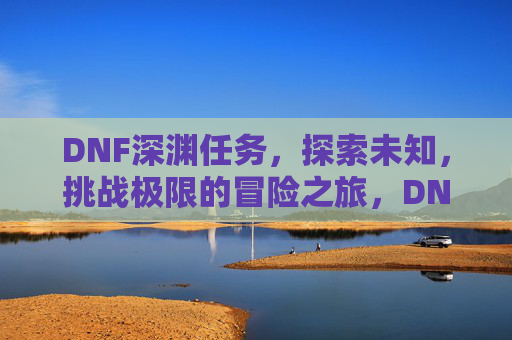 DNF深渊任务，探索未知，挑战极限的冒险之旅，DNF深渊任务，探索未知，挑战极限的冒险之旅