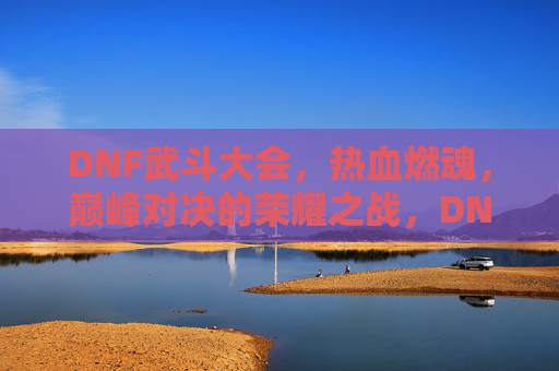 DNF武斗大会，热血燃魂，巅峰对决的荣耀之战，DNF武斗大会，热血燃魂，巅峰对决的荣耀之战