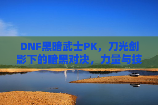 DNF黑暗武士PK，刀光剑影下的暗黑对决，力量与技巧的极致碰撞，DNF黑暗武士PK，刀光剑影下的暗黑对决，力量与技巧的极致碰撞