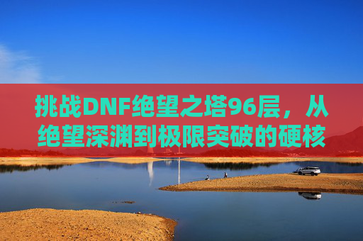 挑战DNF绝望之塔96层，从绝望深渊到极限突破的硬核旅程，挑战DNF绝望之塔96层，从绝望深渊到极限突破的硬核旅程