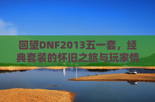 回望DNF2013五一套,经典套装的怀旧之旅与玩家情怀,回望DNF2013五一套,经典套装的怀旧之旅与玩家情怀