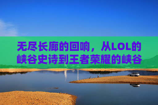 无尽长廊的回响,从LOL的峡谷史诗到王者荣耀的峡谷共鸣,无尽长廊的回响,从LOL的峡谷史诗到王者荣耀的峡谷共鸣