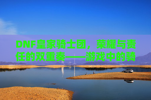 DNF皇家骑士团，荣耀与责任的双重奏——游戏中的骑士精神传承与团队协作史诗，DNF皇家骑士团，荣耀与责任的双重奏——游戏中的骑士精神传承与团队协作史诗