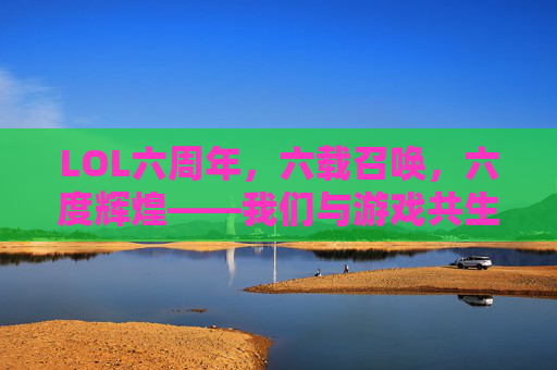 LOL六周年，六载召唤，六度辉煌——我们与游戏共生的青春印记