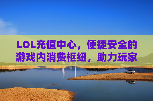 LOL充值中心,便捷安全的游戏内消费枢纽,助力玩家畅享英雄联盟乐趣,LOL充值中心,便捷安全的游戏内消费枢纽,助力玩家畅享英雄联盟乐趣