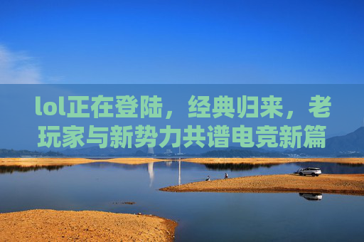 lol正在登陆，经典归来，老玩家与新势力共谱电竞新篇
