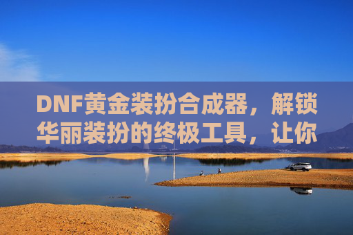 DNF黄金装扮合成器,解锁华丽装扮的终极工具,让你的角色闪耀全场,DNF黄金装扮合成器,解锁华丽装扮的终极工具,让你的角色闪耀全场
