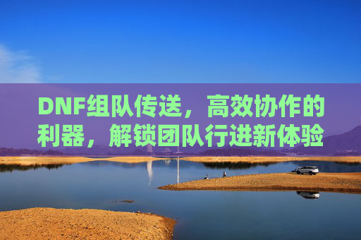 DNF组队传送,高效协作的利器,解锁团队行进新体验,DNF组队传送,高效协作的利器,解锁团队行进新体验