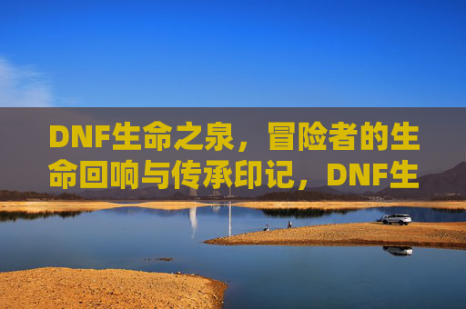 DNF生命之泉，冒险者的生命回响与传承印记，DNF生命之泉，冒险者的生命回响与传承印记