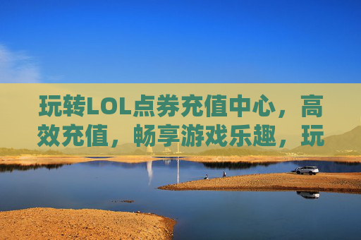 玩转LOL点券充值中心，高效充值，畅享游戏乐趣，玩转LOL点券充值中心，高效充值，畅享游戏乐趣