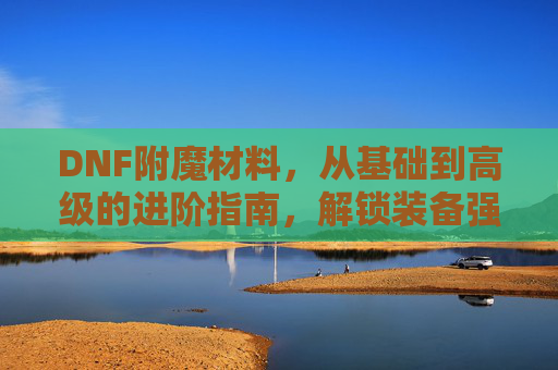 DNF附魔材料，从基础到高级的进阶指南，解锁装备强化的新可能，DNF附魔材料进阶指南，从基础到高级，解锁装备强化新可能