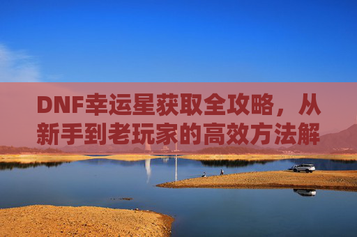 DNF幸运星获取全攻略，从新手到老玩家的高效方法解析，DNF幸运星获取全攻略，新手到老玩家的高效方法解析
