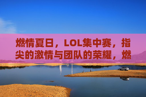 燃情夏日,LOL集中赛,指尖的激情与团队的荣耀,燃情夏日,LOL集中赛,指尖的激情与团队的荣耀