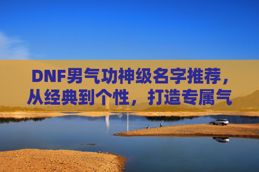 DNF男气功神级名字推荐,从经典到个性,打造专属气功大师标签,DNF男气功神级名字推荐,从经典到个性,打造专属气功大师标签