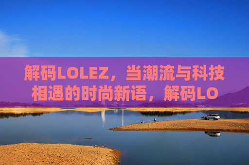解码LOLEZ,当潮流与科技相遇的时尚新语,解码LOLEZ,当潮流与科技相遇的时尚新语