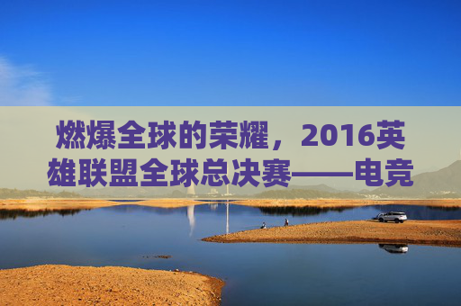 燃爆全球的荣耀,2016英雄联盟全球总决赛——电竞史上浓墨重彩的一笔,燃爆全球的荣耀,2016英雄联盟全球总决赛——电竞史上浓墨重彩的一笔