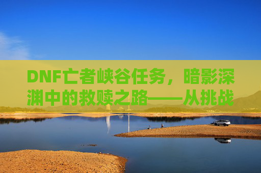 DNF亡者峡谷任务，暗影深渊中的救赎之路——从挑战到成长的副本探索，DNF亡者峡谷任务，暗影深渊中的救赎之路——从挑战到成长的副本探索