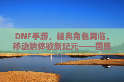 DNF手游，经典角色再临，移动端体验新纪元——国民级IP的二次进化之旅，DNF手游，经典角色再临，移动端体验新纪元——国民级IP的二次进化之旅