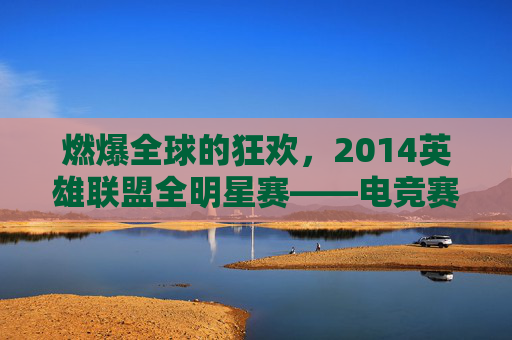 燃爆全球的狂欢,2014英雄联盟全明星赛——电竞赛事的巅峰与传承,燃爆全球的狂欢,2014英雄联盟全明星赛——电竞赛事的巅峰与传承