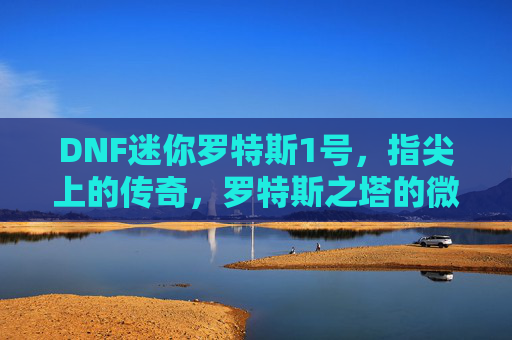 DNF迷你罗特斯1号，指尖上的传奇，罗特斯之塔的微缩冒险之旅，DNF迷你罗特斯1号，指尖上的传奇，罗特斯之塔的微缩冒险之旅