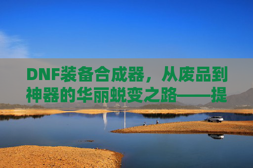 DNF装备合成器，从废品到神器的华丽蜕变之路——提升战力的秘密武器，DNF装备合成器，从废品到神器的华丽蜕变之路——提升战力的秘密武器