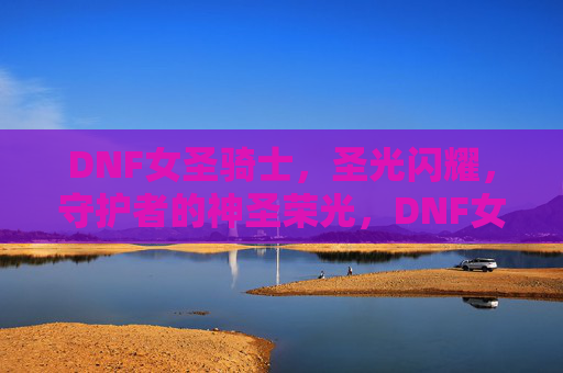 DNF女圣骑士,圣光闪耀,守护者的神圣荣光,DNF女圣骑士,圣光闪耀,守护者的神圣荣光