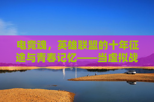 电竞魂，英雄联盟的十年征途与青春记忆——当虚拟战场燃起青春火焰，电竞魂，英雄联盟的十年征途与青春记忆——当虚拟战场燃起青春火焰