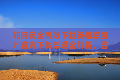 如何安全高效下载英雄联盟?官方下载渠道全解析,告别第三方风险!安全高效下载英雄联盟,官方下载渠道全解析,告别第三方风险