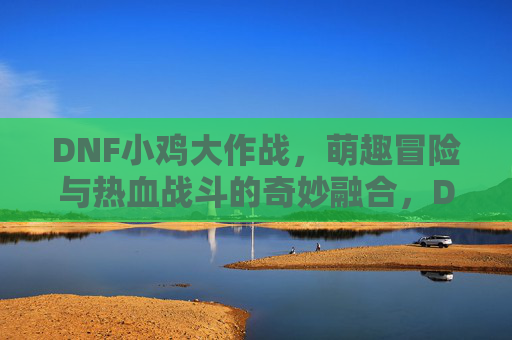 DNF小鸡大作战,萌趣冒险与热血战斗的奇妙融合,DNF小鸡大作战,萌趣冒险与热血战斗的奇妙融合