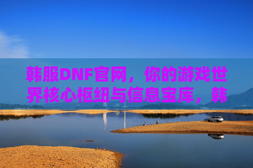 韩服DNF官网，你的游戏世界核心枢纽与信息宝库，韩服DNF官网，你的游戏世界核心枢纽与信息宝库