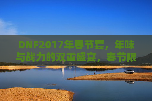 DNF2017年春节套，年味与战力的双重盛宴，春节限定皮肤的战与乐，DNF2017年春节套，年味与战力双重盛宴，限定皮肤点燃战与乐