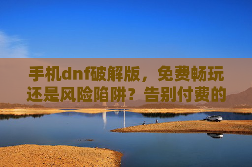 手机dnf破解版，免费畅玩还是风险陷阱？告别付费的诱惑与背后的代价，手机DNF破解版，免费畅玩是甜蜜陷阱？揭秘背后的风险与代价