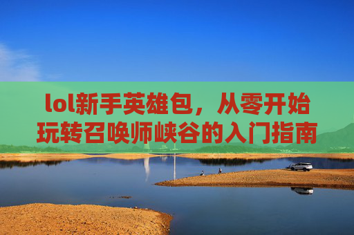 lol新手英雄包，从零开始玩转召唤师峡谷的入门指南，LOL新手英雄包，从零开始玩转召唤师峡谷的入门指南