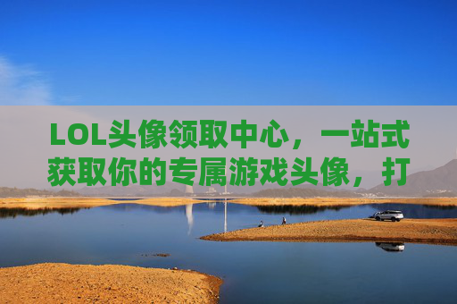LOL头像领取中心，一站式获取你的专属游戏头像，打造独特游戏形象，LOL头像领取中心，一站式获取专属游戏头像，打造独特游戏形象