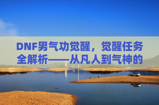 DNF男气功觉醒,觉醒任务全解析——从凡人到气神的蜕变之路,DNF男气功觉醒,觉醒任务全解析——从凡人到气神的蜕变之路