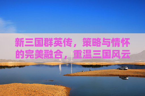 新三国群英传，策略与情怀的完美融合，重温三国风云的数字史诗，新三国群英传，策略与情怀的完美融合，重温三国风云的数字史诗