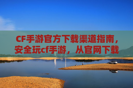 CF手游官方下载渠道指南，安全玩cf手游，从官网下载开始！CF手游官方下载渠道指南，安全玩cf手游，从官网下载开始！