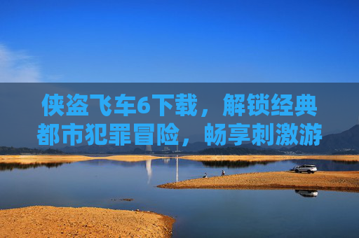 侠盗飞车6下载，解锁经典都市犯罪冒险，畅享刺激游戏体验，侠盗飞车6下载，解锁经典都市犯罪冒险，畅享刺激游戏体验