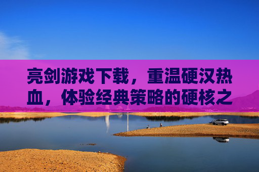 亮剑游戏下载，重温硬汉热血，体验经典策略的硬核之旅，亮剑游戏下载，重温硬汉热血，体验经典策略的硬核之旅