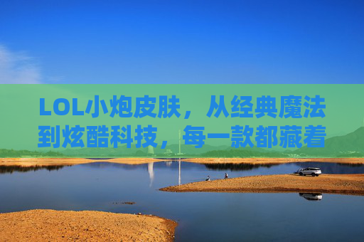 LOL小炮皮肤，从经典魔法到炫酷科技，每一款都藏着角色的灵魂，LOL小炮皮肤，从经典魔法到炫酷科技，每一款都藏着角色的灵魂